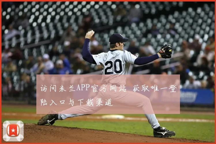 访问米兰APP官方网站 获取唯一登陆入口与下载渠道