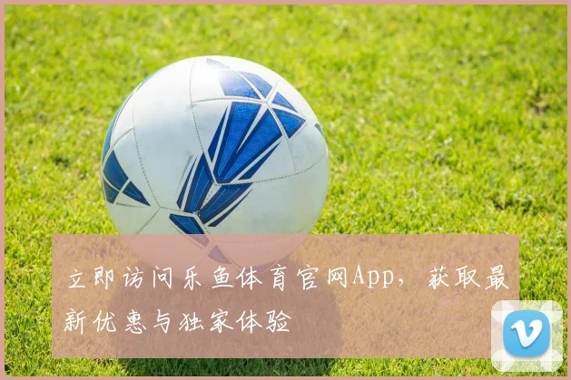 立即访问乐鱼体育官网App，获取最新优惠与独家体验