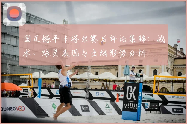 国足憾平卡塔尔赛后评论集锦：战术、球员表现与出线形势分析