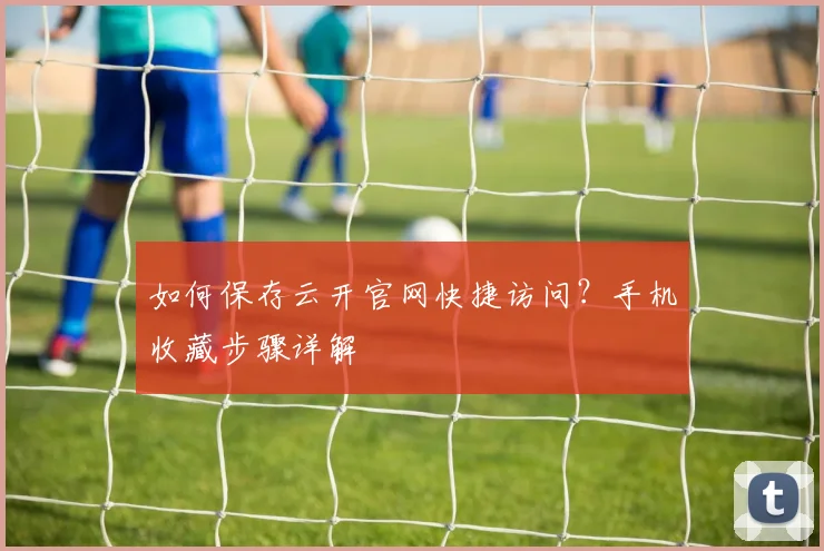 如何保存云开官网快捷访问？手机收藏步骤详解