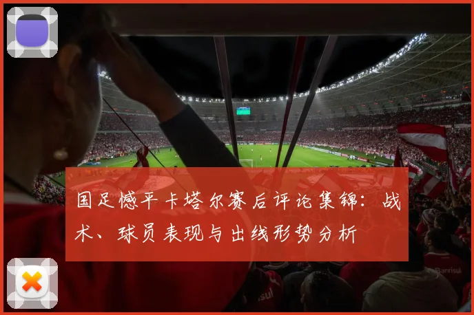 国足憾平卡塔尔赛后评论集锦：战术、球员表现与出线形势分析